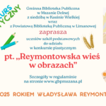 Plakat informujący o konkursie plastycznym pod tytułem „Reymontowska wieś w obrazach”. Organizatorami są Gminna Biblioteka Publiczna w Mszanie Dolnej z siedzibą w Kasinie Wielkiej oraz Powiatowa Biblioteka Publiczna w Limanowej. Plakat zaprasza uczniów szkół podstawowych do udziału w konkursie. U dołu widnieje napis: „2025 rokiem Władysława Reymonta”. W tle znajdują się rysunki kwiatów, kłosów zboża, ołówków i palety malarskiej. W prawym górnym rogu znajduje się portret Władysława Reymonta w stylu ilustracyjnym.