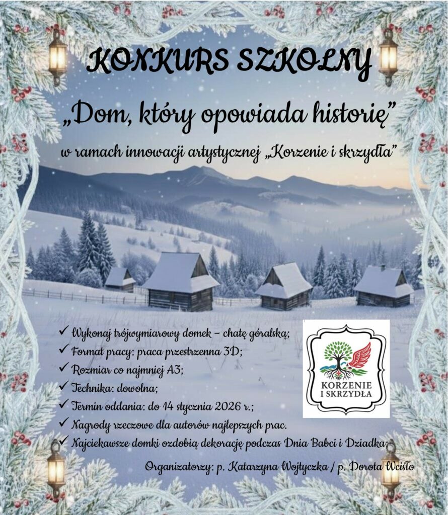 Zimowy pejzaż górskich chat otula zaproszenie do szkolnego konkursu plastycznego „Dom, który opowiada historię”, realizowanego w ramach innowacji artystycznej „Korzenie i skrzydła”. Plakat zachęca uczniów do stworzenia trójwymiarowego domku – góralskiej chaty, wykonanej dowolną techniką w formie przestrzennej 3D, o rozmiarze co najmniej A3. Na autorów najciekawszych prac czekają nagrody rzeczowe, a wybrane domki staną się częścią dekoracji podczas Dnia Babci i Dziadka. Termin oddania prac upływa 14 stycznia 2026 r. Organizatorkami konkursu są p. Katarzyna Wojtyczka oraz p. Dorota Wcisło 