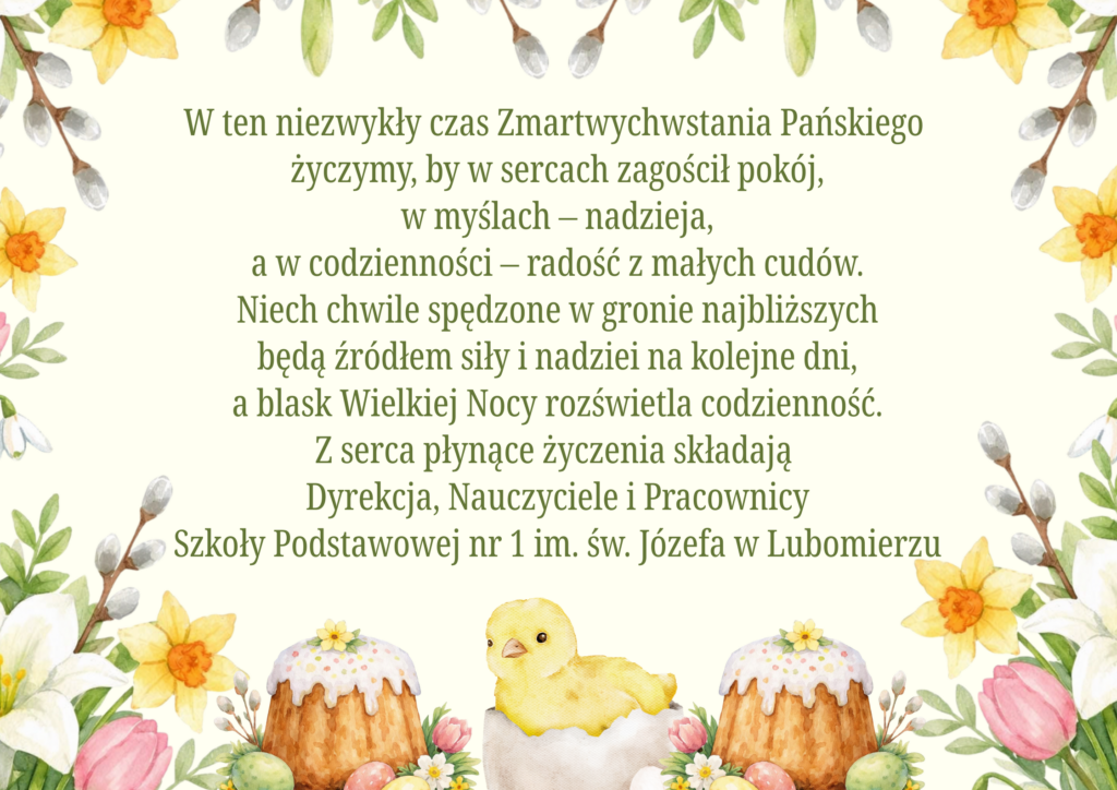 Kartka wielkanocna z życzeniami świątecznymi na jasnym tle z wiosennymi kwiatami, baziami i dekoracjami wielkanocnymi. Na dole znajdują się babki wielkanocne, pisanki oraz kurczaczek w skorupce. Na środku umieszczone są życzenia wielkanocne od Dyrekcji, Nauczycieli i Pracowników Szkoły Podstawowej nr 1 im. św. Józefa w Lubomierzu, życzące pokoju, nadziei, radości oraz spokojnych świąt spędzonych w gronie najbliższych.