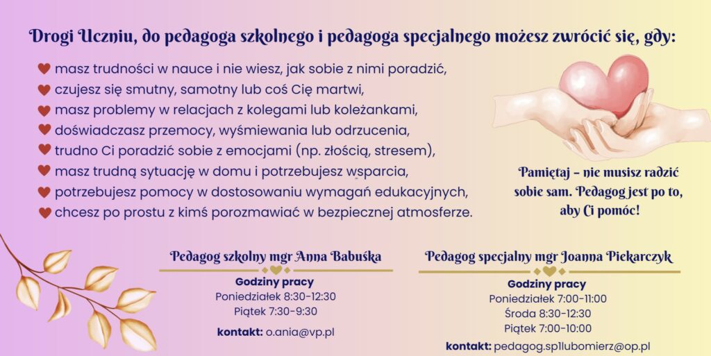 Informacja dla uczniów o możliwości skorzystania z pomocy pedagoga szkolnego i pedagoga specjalnego. Uczeń może zwrócić się o pomoc, gdy ma trudności w nauce i nie wie jak sobie z nimi poradzić, czuje się smutny, samotny lub coś go martwi, ma problemy w relacjach z kolegami lub koleżankami, doświadcza przemocy, wyśmiewania lub odrzucenia, trudno mu radzić sobie z emocjami takimi jak złość lub stres, ma trudną sytuację w domu i potrzebuje wsparcia, potrzebuje pomocy w dostosowaniu wymagań edukacyjnych lub chce po prostu z kimś porozmawiać w bezpiecznej atmosferze. Informacja: nie musisz radzić sobie sam, pedagog jest po to, aby Ci pomóc. Godziny pracy pedagoga szkolnego mgr Anna Babuśka: poniedziałek 8:30–12:30, piątek 7:30–9:30, kontakt mailowy o.ania@vp.pl. Godziny pracy pedagoga specjalnego mgr Joanna Piekarczyk: poniedziałek 7:00–11:00, środa 8:30–12:30, piątek 7:00–10:00, kontakt mailowy pedagog.spllubomierz@op.pl.