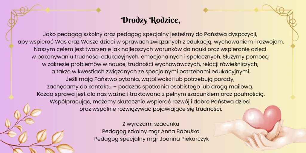 Informacja dla rodziców od pedagoga szkolnego i pedagoga specjalnego. Treść: Drodzy Rodzice. Jako pedagog szkolny oraz pedagog specjalny jesteśmy do Państwa dyspozycji, aby wspierać Was oraz Wasze dzieci w sprawach związanych z edukacją, wychowaniem i rozwojem. Naszym celem jest tworzenie jak najlepszych warunków do nauki oraz wspieranie dzieci w pokonywaniu trudności edukacyjnych, emocjonalnych i społecznych. Służymy pomocą w zakresie problemów w nauce, trudności wychowawczych, relacji rówieśniczych oraz w kwestiach związanych ze specjalnymi potrzebami edukacyjnymi. Jeśli mają Państwo pytania, wątpliwości lub potrzebują porady, zachęcamy do kontaktu podczas spotkania osobistego lub drogą mailową. Każda sprawa jest dla nas ważna i traktowana z pełnym szacunkiem oraz poufnością. Współpracując, możemy skutecznie wspierać rozwój i dobro Państwa dzieci oraz wspólnie rozwiązywać pojawiające się trudności. Podpis: pedagog szkolny mgr Anna Babuśka oraz pedagog specjalny mgr Joanna Piekarczyk.