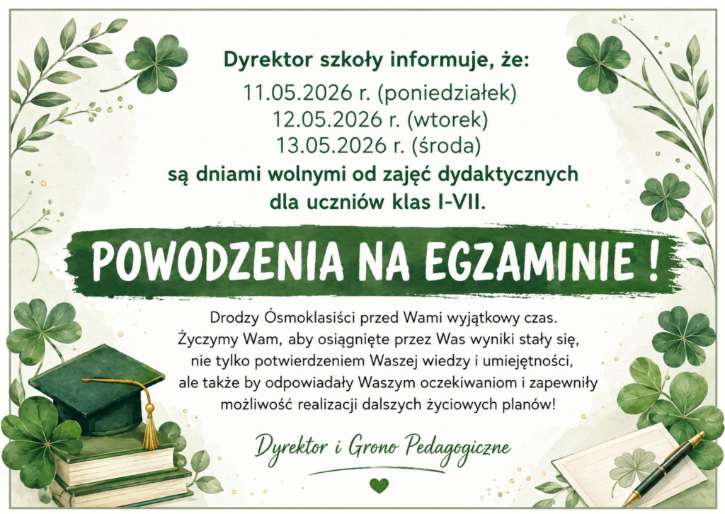 Plakat szkolny w odcieniach zieleni i kremowej bieli z motywem koniczyn, liści oraz akwarelowych dekoracji. Na środku znajduje się informacja dyrektora szkoły o dniach wolnych od zajęć dydaktycznych dla uczniów klas I–VII podczas egzaminów ósmoklasisty: 11.05.2026 r. (poniedziałek), 12.05.2026 r. (wtorek) oraz 13.05.2026 r. (środa). Centralnym elementem grafiki jest duży napis: „POWODZENIA NA EGZAMINIE!”. Poniżej umieszczono życzenia dla ósmoklasistów dotyczące sukcesów na egzaminie i realizacji dalszych planów życiowych. W dolnych rogach widoczne są ilustracje książek, biretu, pióra oraz dekoracyjnych koniczynek. Pod tekstem podpis: „Dyrektor i Grono Pedagogiczne”.